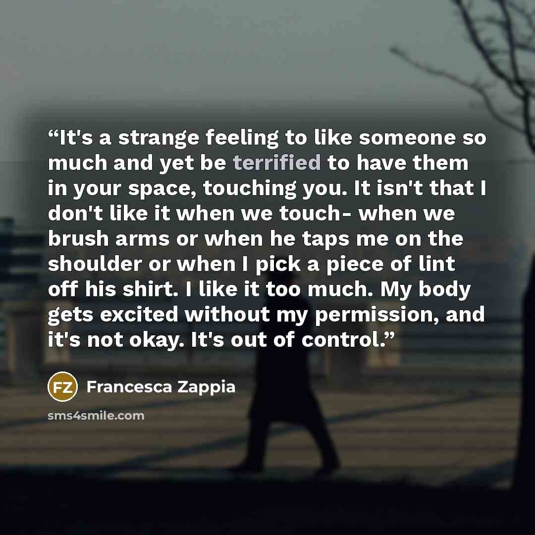 “It's a strange feeling to like someone so much and yet be terrified to have them in your space, touching you. It isn't that I don't like it when we touch- when we brush arms or when he taps me on the shoulder or when I pick a piece of lint off his shirt. I like it too much. My body gets excited…” quote by Francesca Zappia