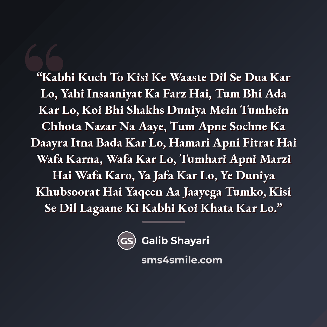 “Kabhi Kuch To Kisi Ke Waaste Dil Se Dua Kar Lo, Yahi Insaaniyat Ka Farz Hai, Tum Bhi Ada Kar Lo, Koi Bhi Shakhs Duniya Mein Tumhein Chhota Nazar Na Aaye, Tum Apne Sochne Ka Daayra Itna Bada Kar Lo, Hamari Apni Fitrat Hai Wafa Karna, Wafa Kar Lo, Tumhari Apni Marzi Hai Wafa Karo, Ya Jafa Kar Lo, Ye…” quote by Galib Shayari