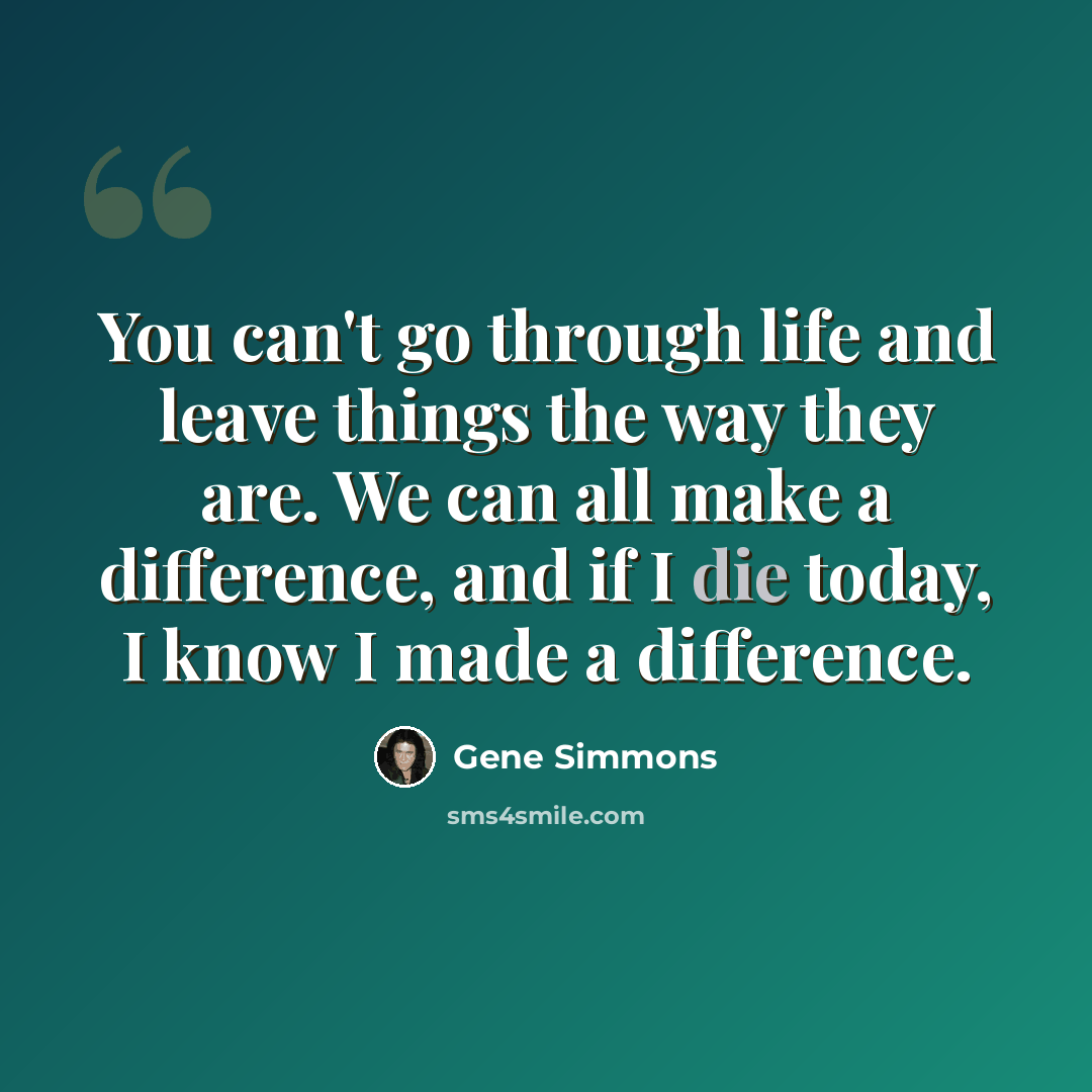 “You can't go through life and leave things the way they are. We can all make a difference, and if I die today, I know I made a difference.” quote by Gene Simmons