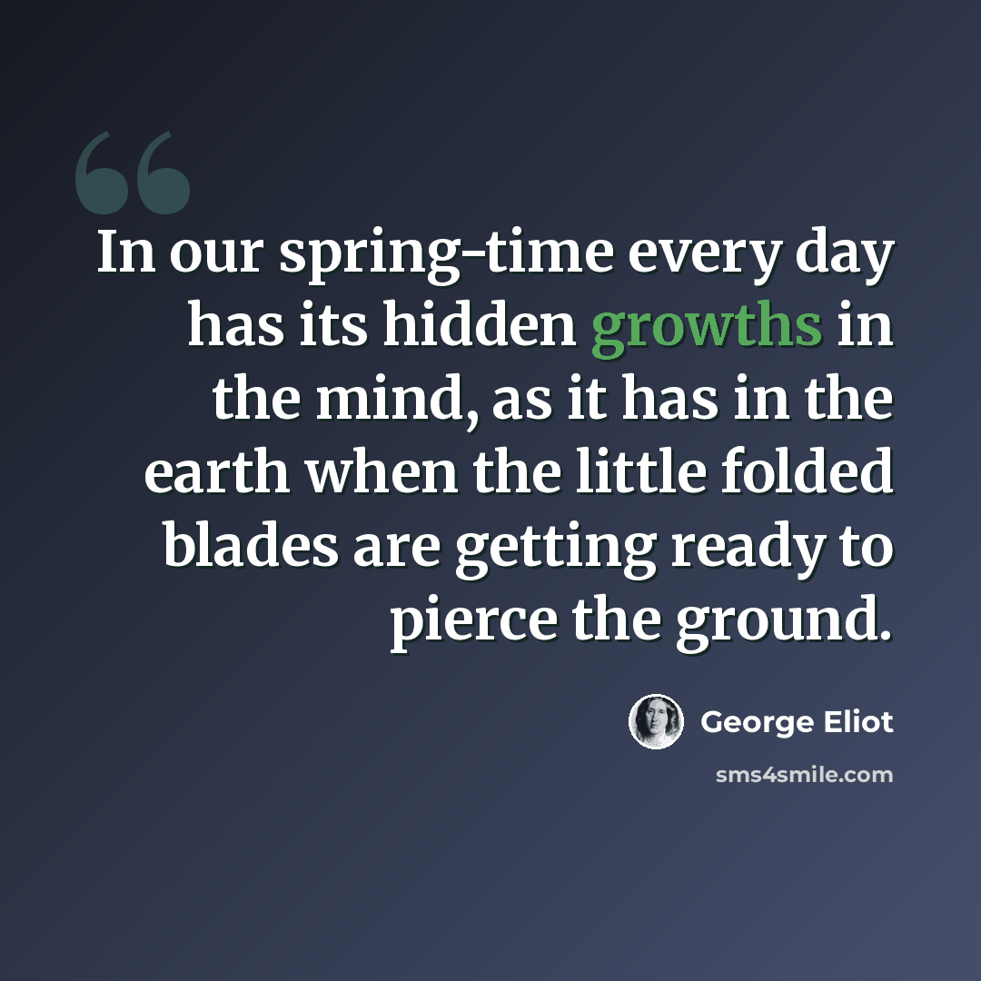 “In our spring-time every day has its hidden growths in the mind, as it has in the earth when the little folded blades are getting ready to pierce the ground.” quote by George Eliot