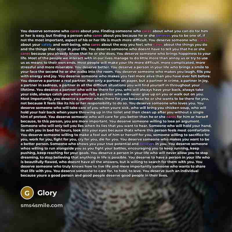 “You deserve someone who cares about you. Finding someone who cares about what you can do for him or her is easy, but finding a person who cares about you because he or she believes you to be one of, if not the most important, aspect of his or her life is much more difficult. You deserve someone…” quote by Glory