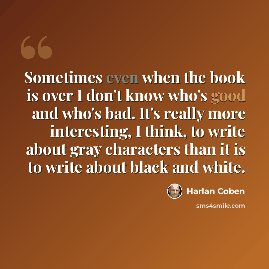 “Sometimes even when the book is over I don't know who's good and who's bad. It's really more interesting, I think, to write about gray characters than it is to write about black and white.” quote by Harlan Coben