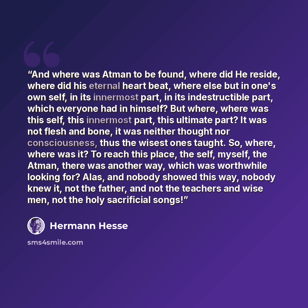 “And where was Atman to be found, where did He reside, where did his eternal heart beat, where else but in one's own self, in its innermost part, in its indestructible part, which everyone had in himself? But where, where was this self, this innermost part, this ultimate part? It was not flesh and…” quote by Hermann Hesse