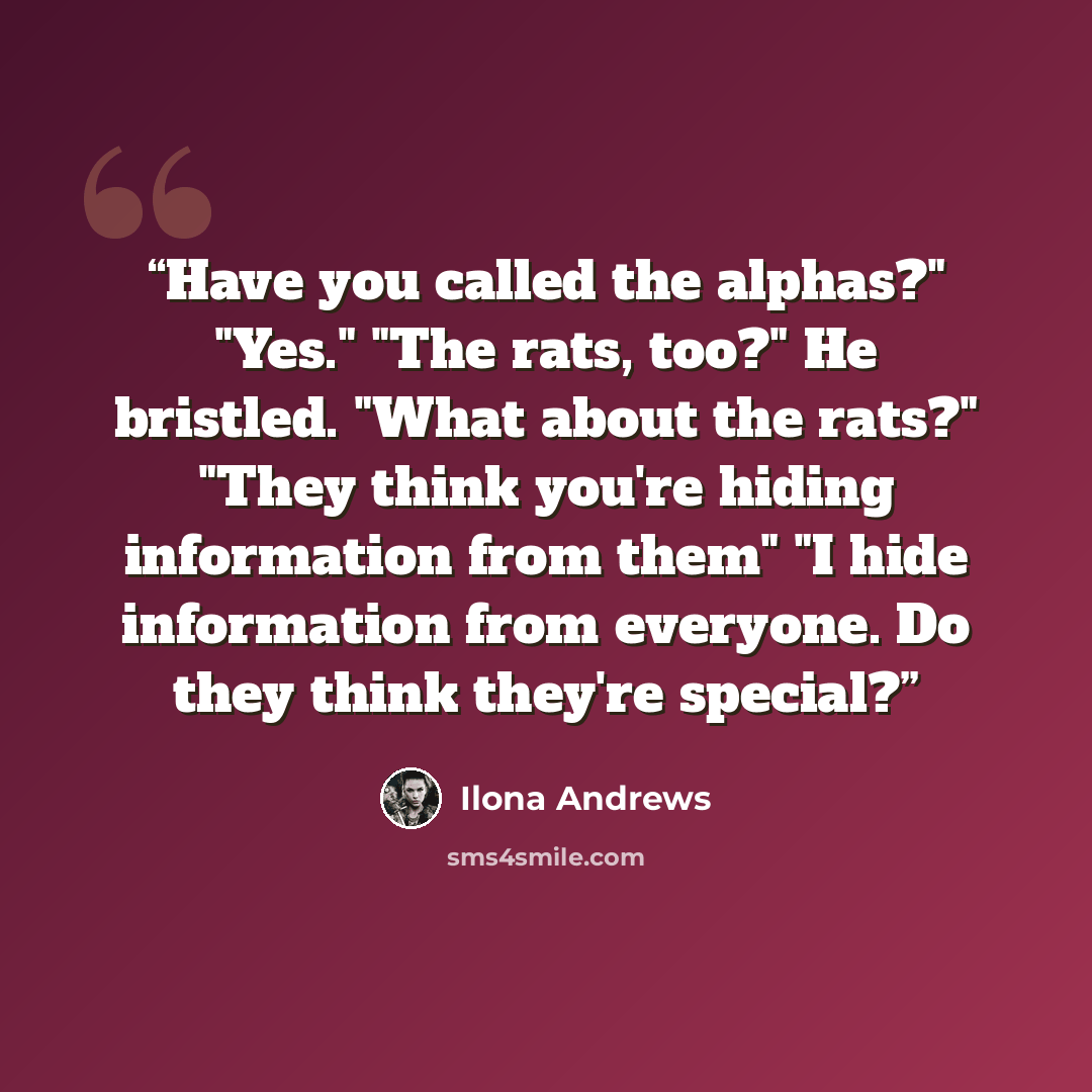 “Have you called the alphas?" "Yes." "The rats, too?" He bristled. "What about the rats?" "They think you're hiding information from them" "I hide information from everyone. Do they think they're special?” quote by Ilona Andrews
