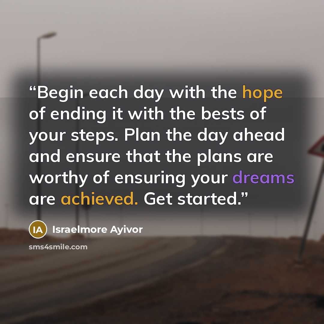 “Begin each day with the hope of ending it with the bests of your steps. Plan the day ahead and ensure that the plans are worthy of ensuring your dreams are achieved. Get started.” quote by Israelmore Ayivor