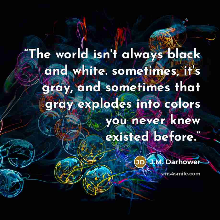 “The world isn't always black and white. sometimes, it's gray, and sometimes that gray explodes into colors you never knew existed before.” quote by J.M. Darhower