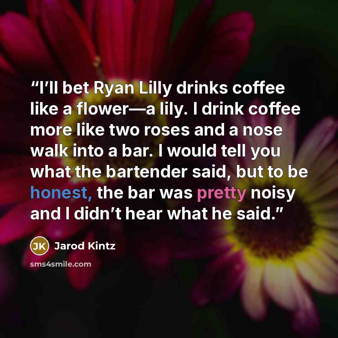 “I’ll bet Ryan Lilly drinks coffee like a flower—a lily. I drink coffee more like two roses and a nose walk into a bar. I would tell you what the bartender said, but to be honest, the bar was pretty noisy and I didn’t hear what he said.” quote by Jarod Kintz