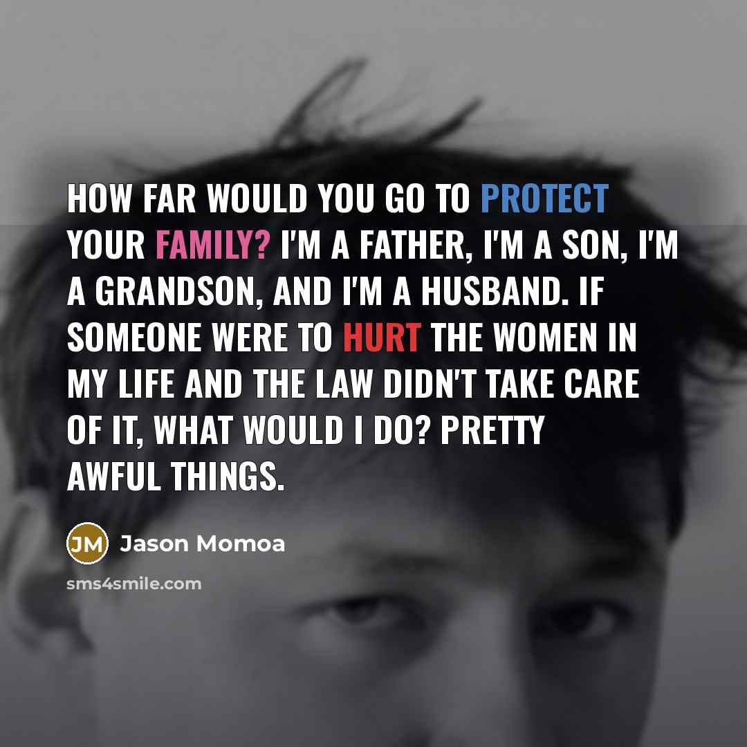 “How far would you go to protect your family? I'm a father, I'm a son, I'm a grandson, and I'm a husband. If someone were to hurt the women in my life and the law didn't take care of it, what would I do? Pretty awful things.” quote by Jason Momoa