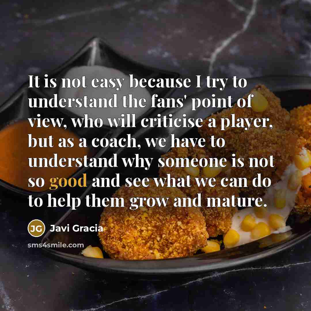 “It is not easy because I try to understand the fans' point of view, who will criticise a player, but as a coach, we have to understand why someone is not so good and see what we can do to help them grow and mature.” quote by Javi Gracia