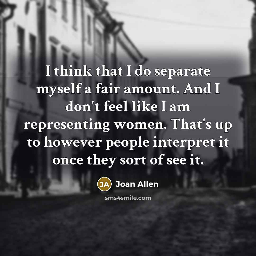 “I think that I do separate myself a fair amount. And I don't feel like I am representing women. That's up to however people interpret it once they sort of see it.” quote by Joan Allen