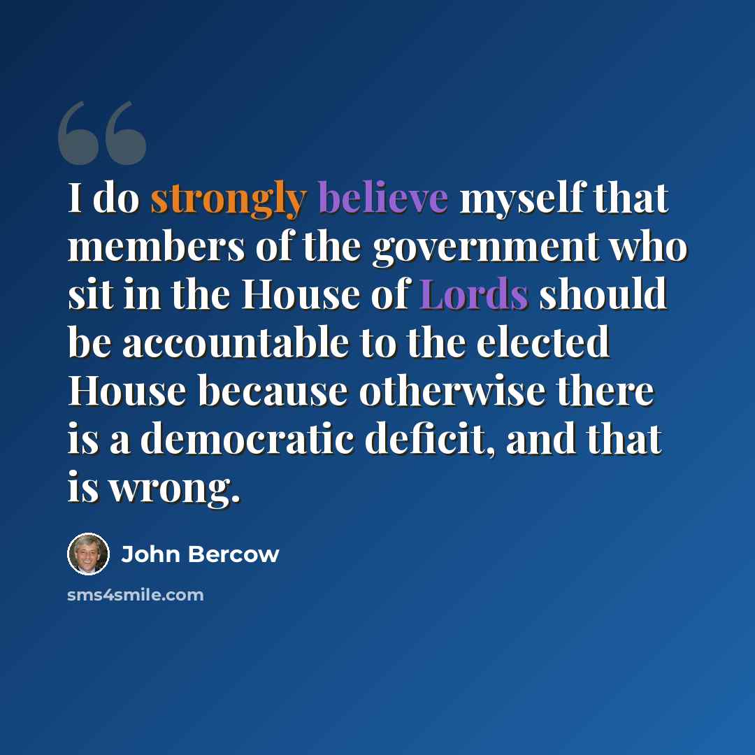 “I do strongly believe myself that members of the government who sit in the House of Lords should be accountable to the elected House because otherwise there is a democratic deficit, and that is wrong.” quote by John Bercow