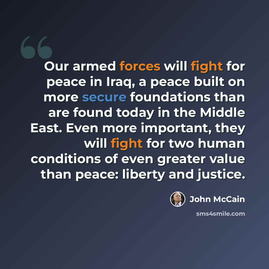 “Our armed forces will fight for peace in Iraq, a peace built on more secure foundations than are found today in the Middle East. Even more important, they will fight for two human conditions of even greater value than peace: liberty and justice.” quote by John McCain