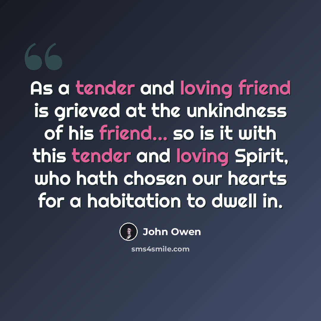 “As a tender and loving friend is grieved at the unkindness of his friend... so is it with this tender and loving Spirit, who hath chosen our hearts for a habitation to dwell in.” quote by John Owen