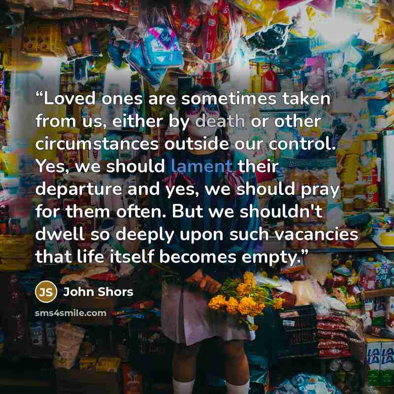 “Loved ones are sometimes taken from us, either by death or other circumstances outside our control. Yes, we should lament their departure and yes, we should pray for them often. But we shouldn't dwell so deeply upon such vacancies that life itself becomes empty.” quote by John Shors
