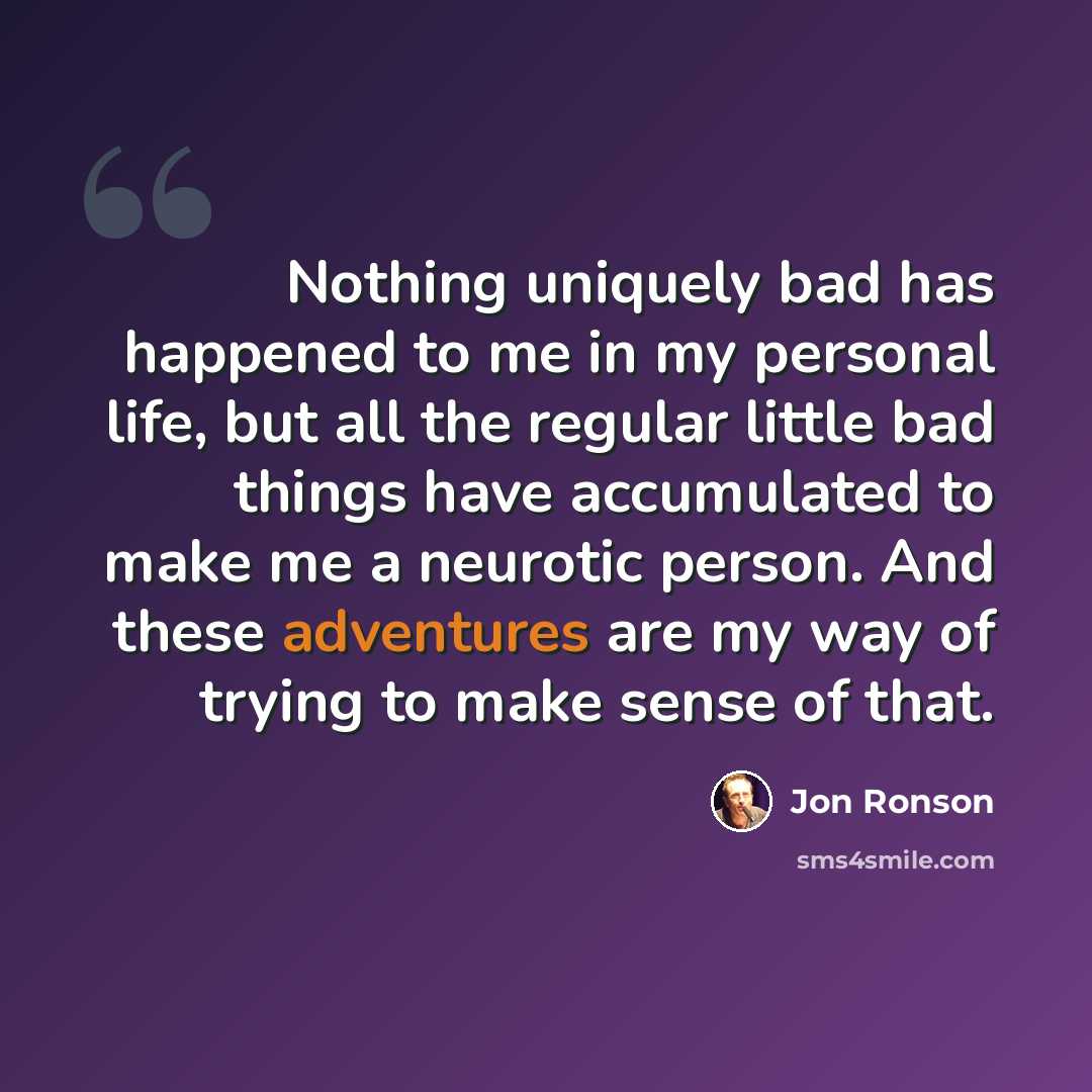“Nothing uniquely bad has happened to me in my personal life, but all the regular little bad things have accumulated to make me a neurotic person. And these adventures are my way of trying to make sense of that.” quote by Jon Ronson