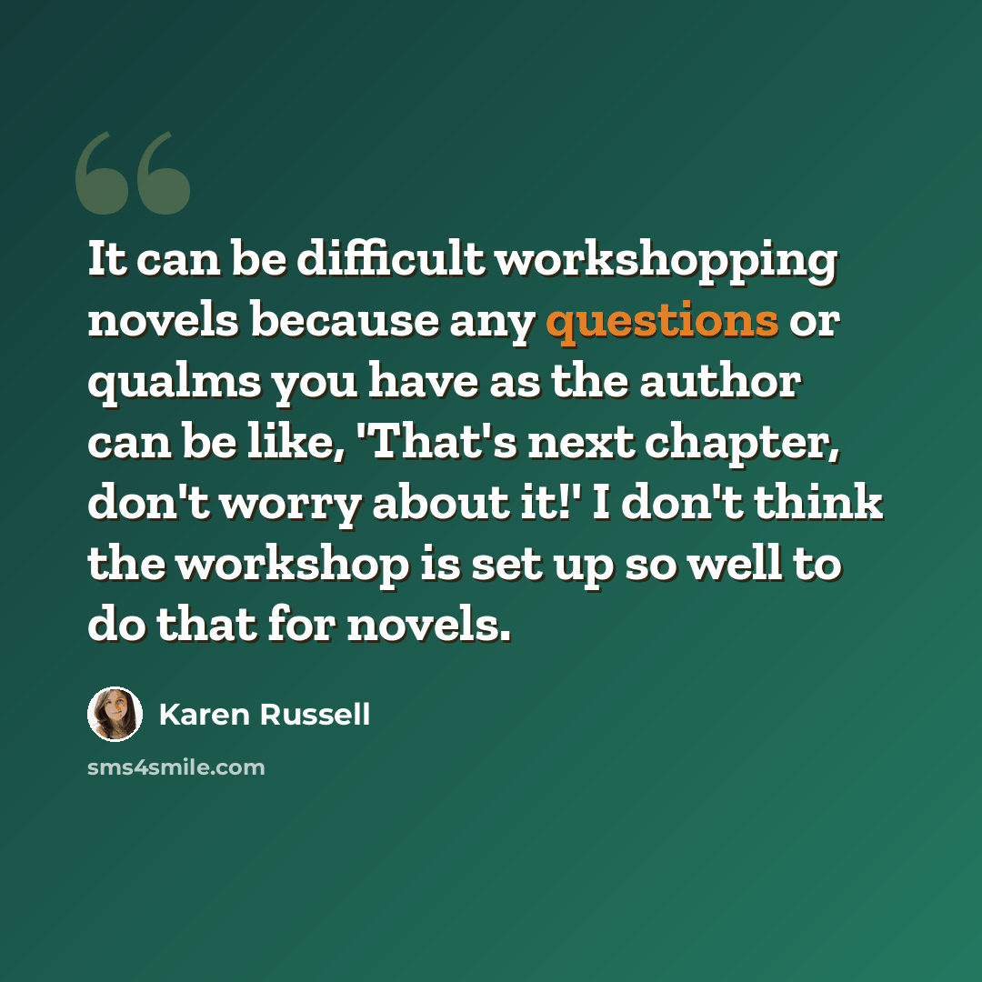 “It can be difficult workshopping novels because any questions or qualms you have as the author can be like, 'That's next chapter, don't worry about it!' I don't think the workshop is set up so well to do that for novels.” quote by Karen Russell