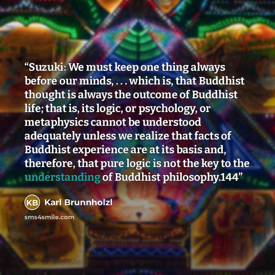 “Suzuki: We must keep one thing always before our minds, . . . which is, that Buddhist thought is always the outcome of Buddhist life; that is, its logic, or psychology, or metaphysics cannot be understood adequately unless we realize that facts of Buddhist experience are at its basis and…” quote by Karl Brunnholzl