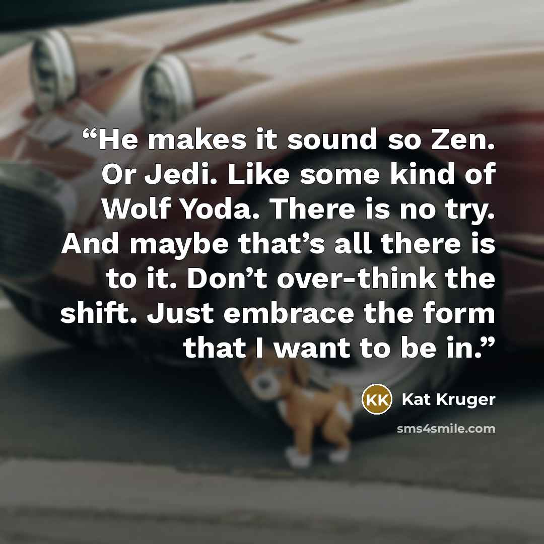 “He makes it sound so Zen. Or Jedi. Like some kind of Wolf Yoda. There is no try. And maybe that’s all there is to it. Don’t over-think the shift. Just embrace the form that I want to be in.” quote by Kat Kruger