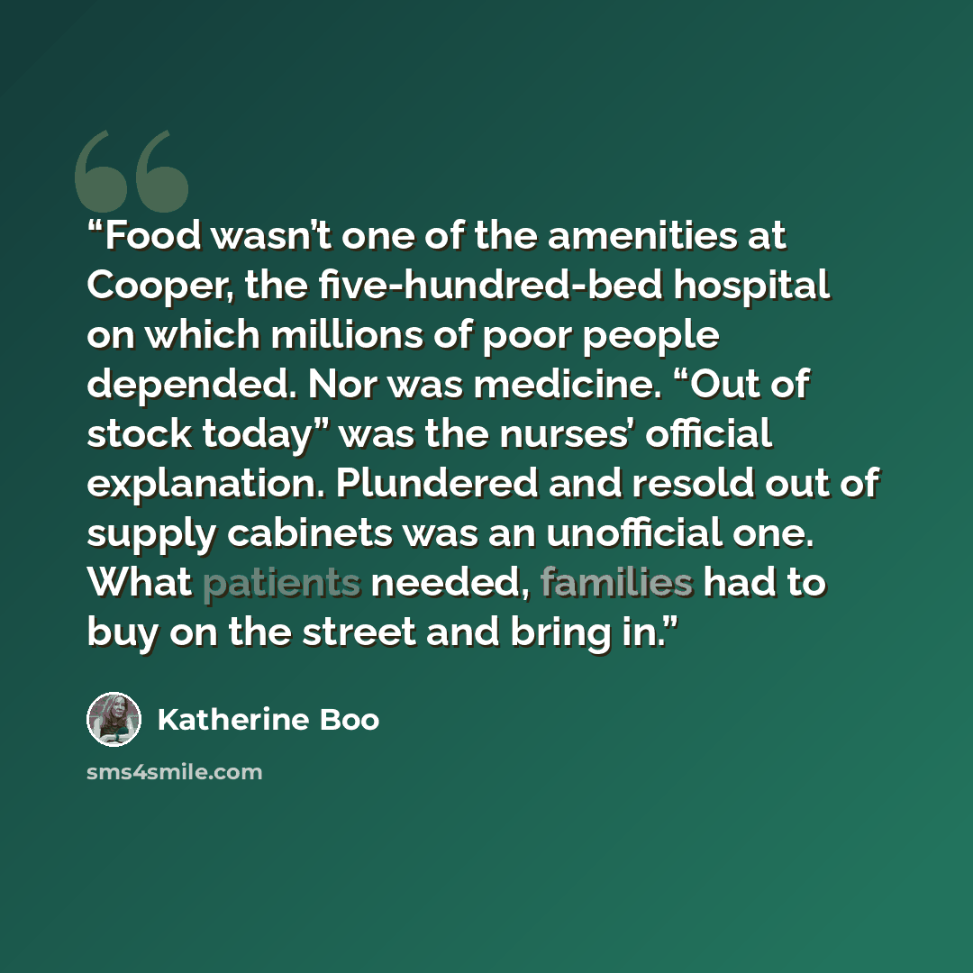 “Food wasn’t one of the amenities at Cooper, the five-hundred-bed hospital on which millions of poor people depended. Nor was medicine. “Out of stock today” was the nurses’ official explanation. Plundered and resold out of supply cabinets was an unofficial one. What patients needed, families had to…” quote by Katherine Boo