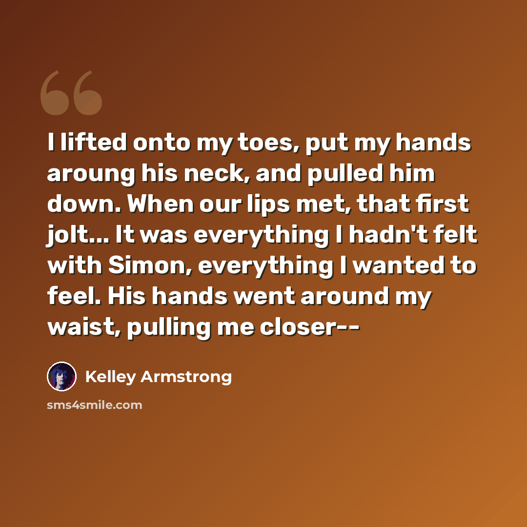 “I lifted onto my toes, put my hands aroung his neck, and pulled him down. When our lips met, that first jolt... It was everything I hadn't felt with Simon, everything I wanted to feel. His hands went around my waist, pulling me closer--” quote by Kelley Armstrong