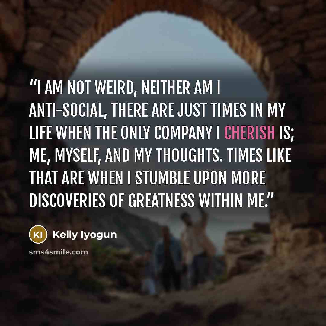 “I am not Weird, Neither am I anti-social, there are just times in my life when the only company I cherish is; Me, Myself, and My thoughts. Times like that are when I stumble upon more discoveries of greatness within me.” quote by Kelly Iyogun