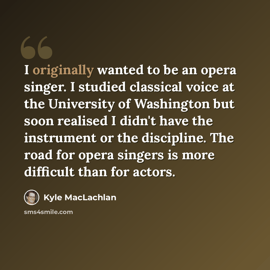 “I originally wanted to be an opera singer. I studied classical voice at the University of Washington but soon realised I didn't have the instrument or the discipline. The road for opera singers is more difficult than for actors.” quote by Kyle MacLachlan