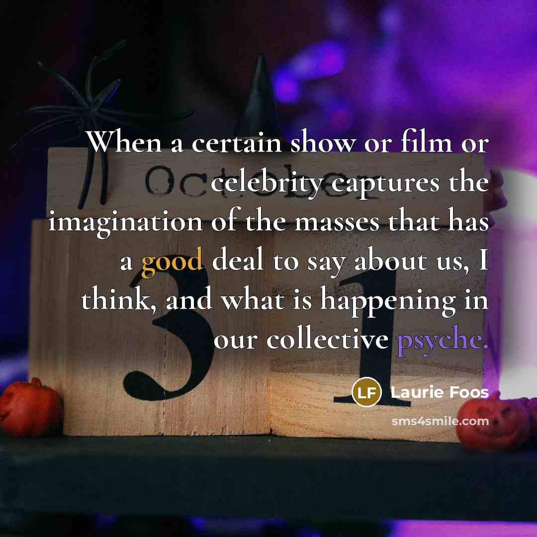 “When a certain show or film or celebrity captures the imagination of the masses that has a good deal to say about us, I think, and what is happening in our collective psyche.” quote by Laurie Foos