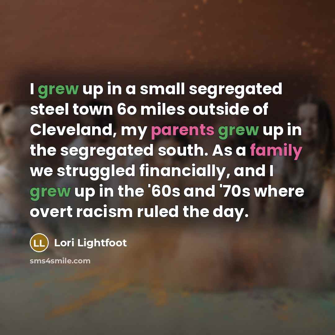 “I grew up in a small segregated steel town 6o miles outside of Cleveland, my parents grew up in the segregated south. As a family we struggled financially, and I grew up in the '60s and '70s where overt racism ruled the day.” quote by Lori Lightfoot