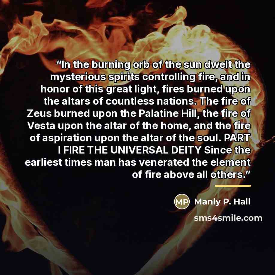 “In the burning orb of the sun dwelt the mysterious spirits controlling fire, and in honor of this great light, fires burned upon the altars of countless nations. The fire of Zeus burned upon the Palatine Hill, the fire of Vesta upon the altar of the home, and the fire of aspiration upon the altar…” quote by Manly P. Hall