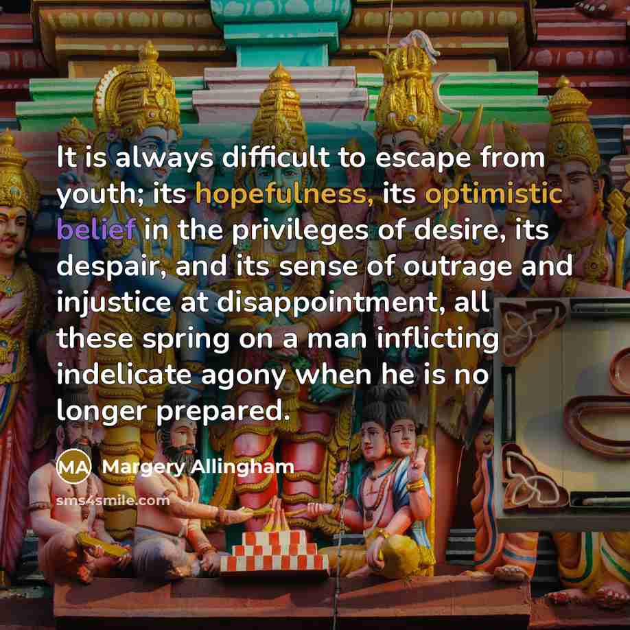 “It is always difficult to escape from youth; its hopefulness, its optimistic belief in the privileges of desire, its despair, and its sense of outrage and injustice at disappointment, all these spring on a man inflicting indelicate agony when he is no longer prepared.” quote by Margery Allingham