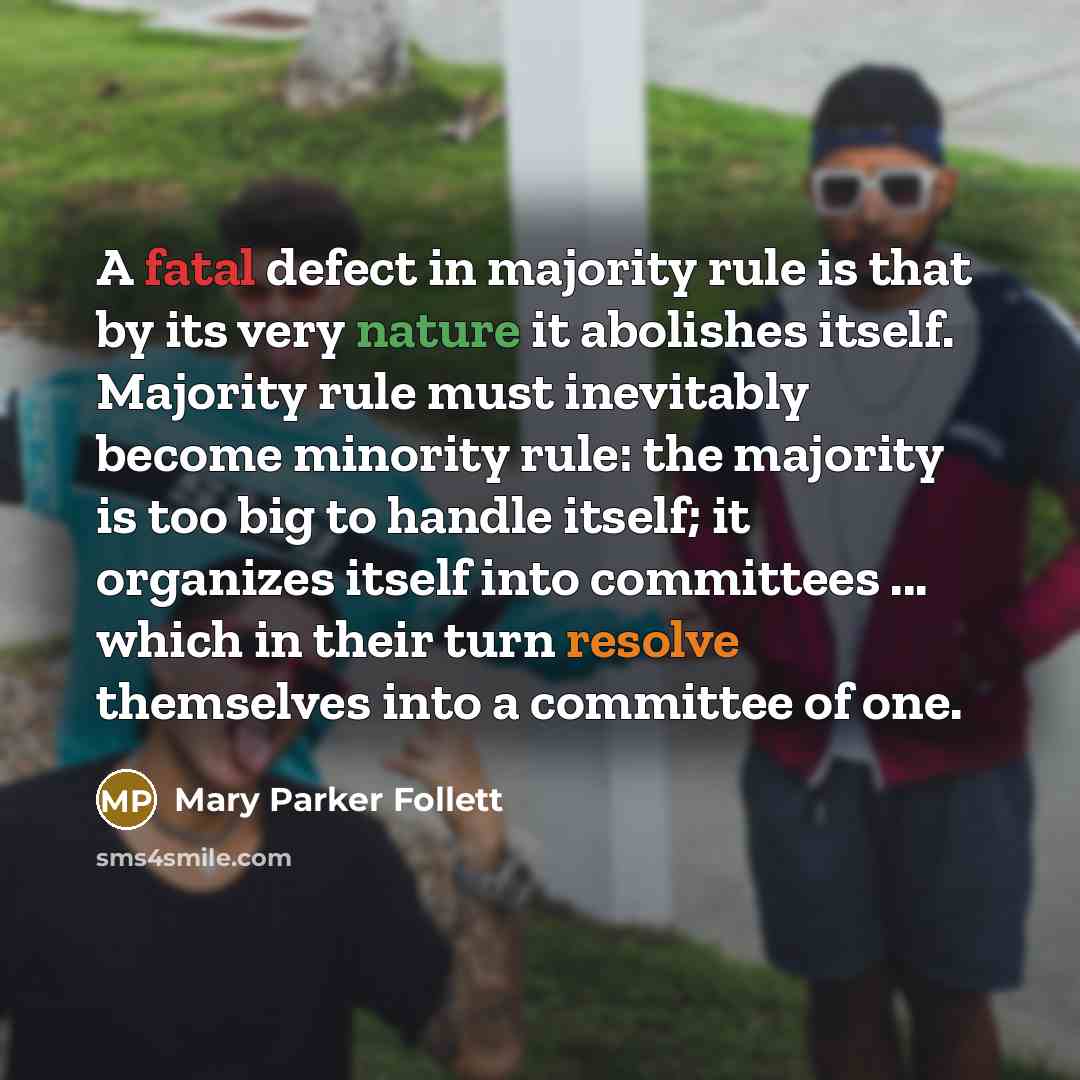 “A fatal defect in majority rule is that by its very nature it abolishes itself. Majority rule must inevitably become minority rule: the majority is too big to handle itself; it organizes itself into committees ... which in their turn resolve themselves into a committee of one.” quote by Mary Parker Follett