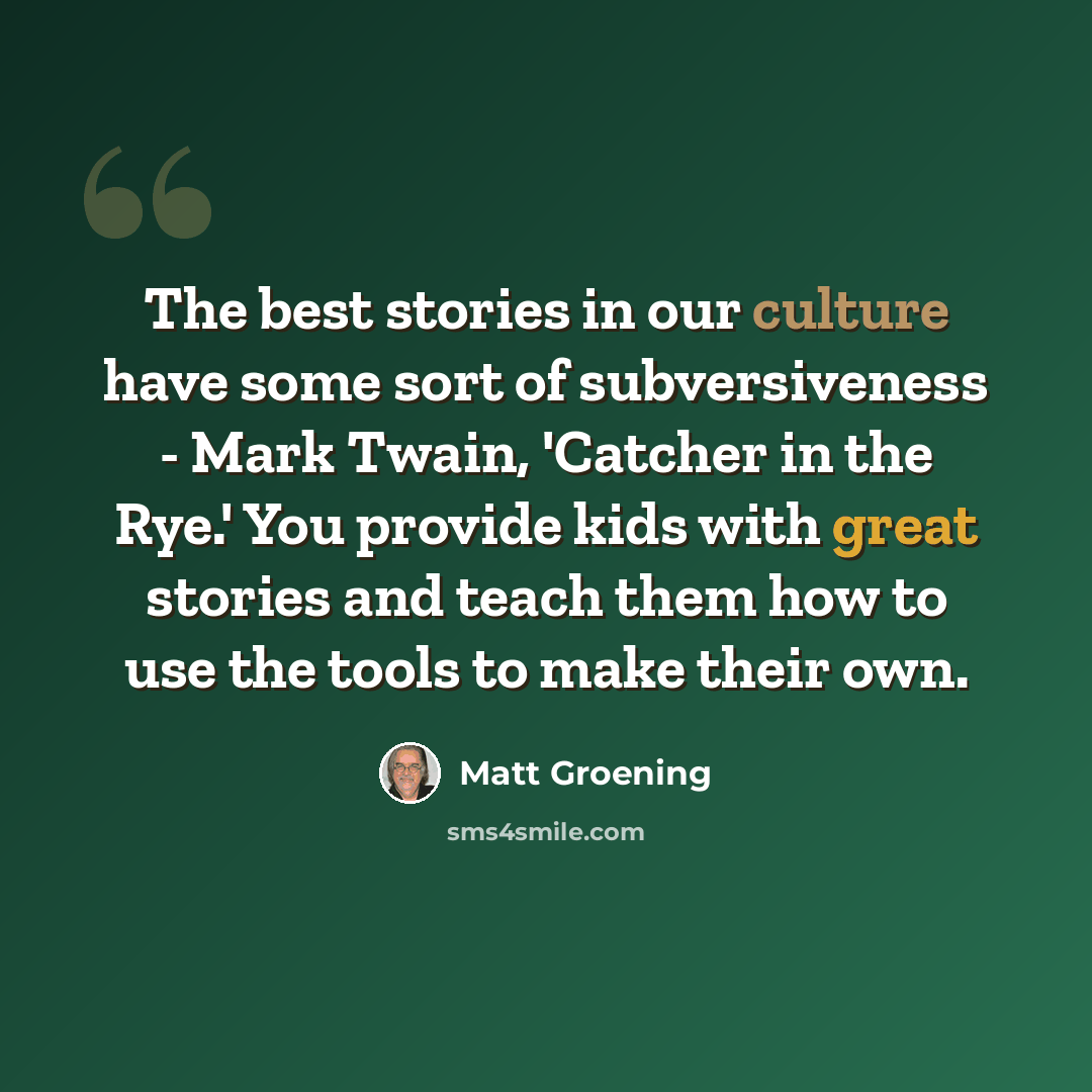 “The best stories in our culture have some sort of subversiveness - Mark Twain, 'Catcher in the Rye.' You provide kids with great stories and teach them how to use the tools to make their own.” quote by Matt Groening