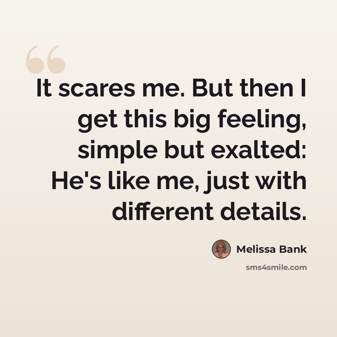 “It scares me. But then I get this big feeling, simple but exalted: He's like me, just with different details.” quote by Melissa Bank