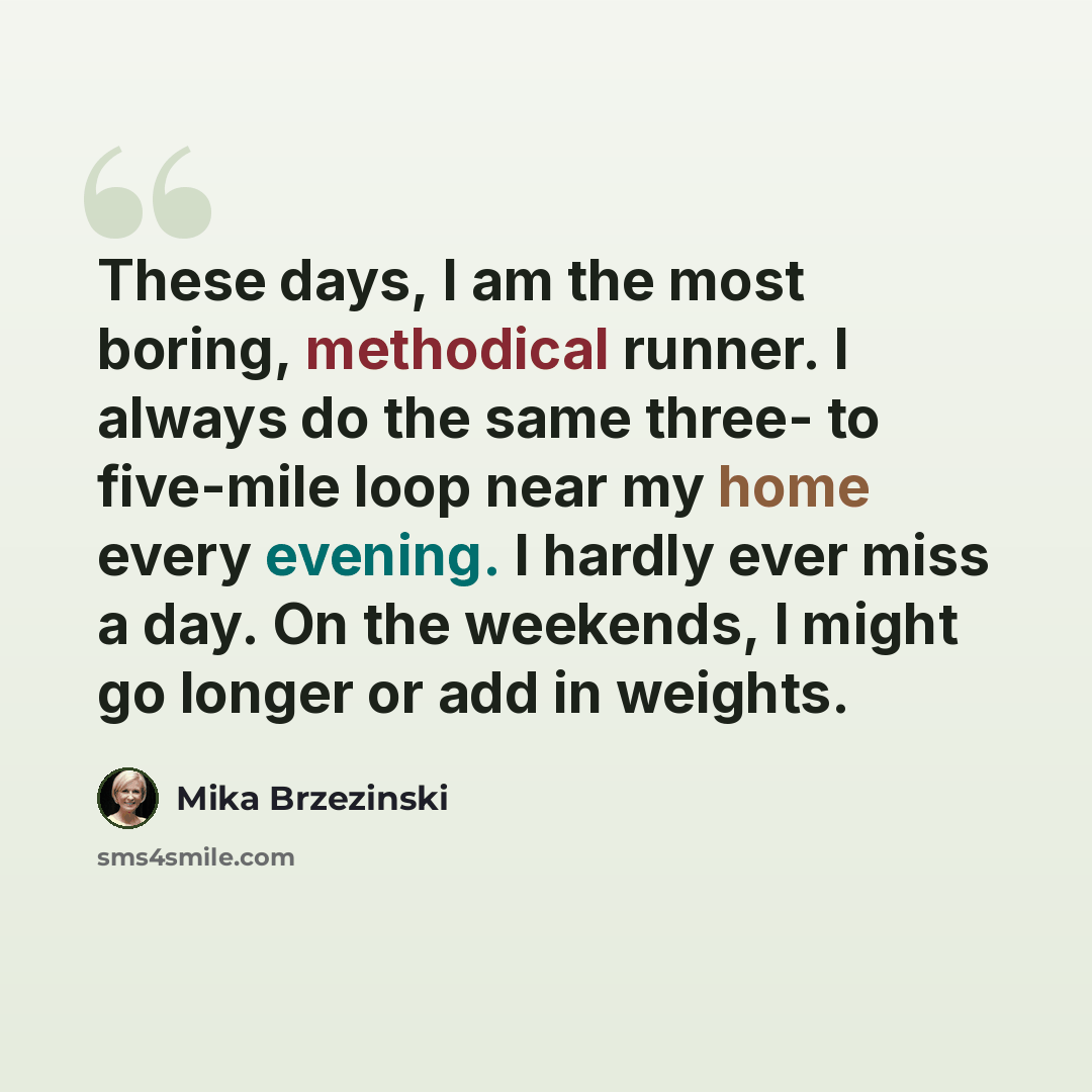 “These days, I am the most boring, methodical runner. I always do the same three- to five-mile loop near my home every evening. I hardly ever miss a day. On the weekends, I might go longer or add in weights.” quote by Mika Brzezinski