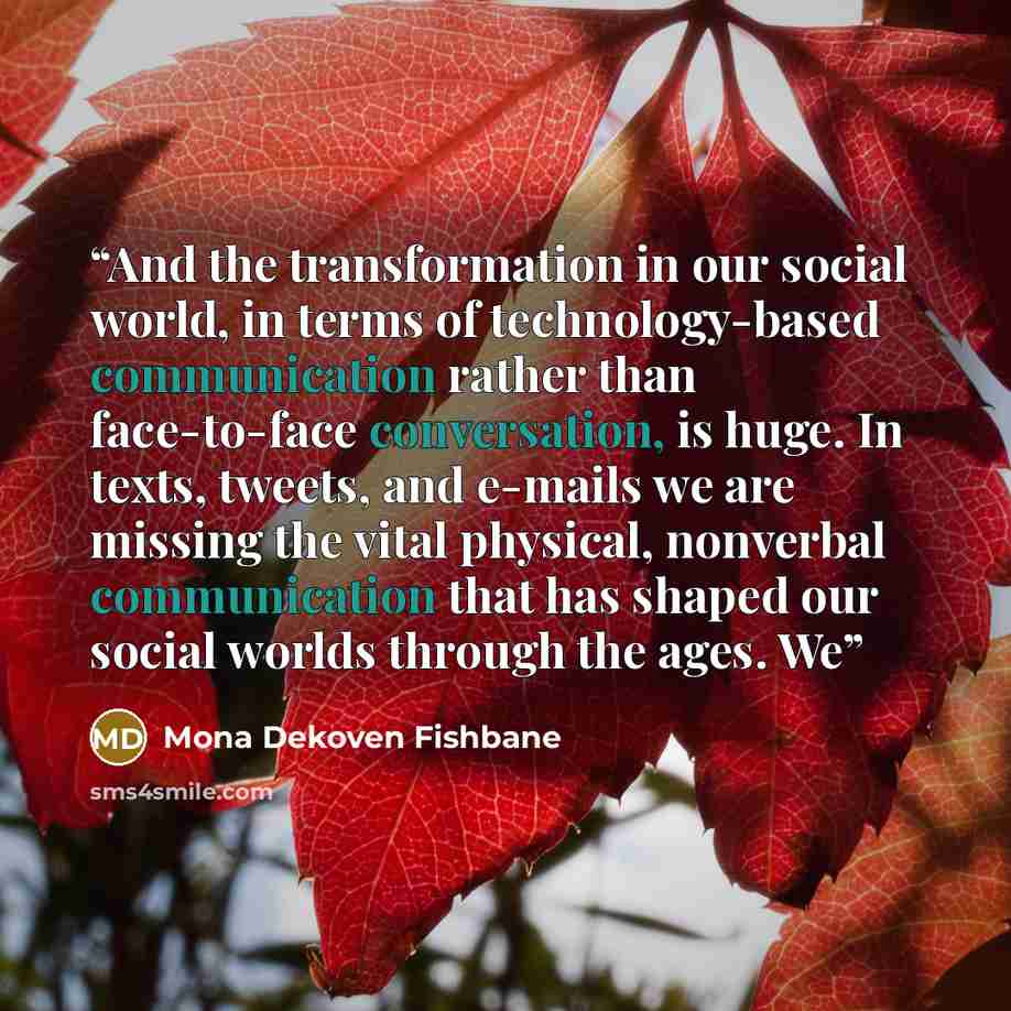 “And the transformation in our social world, in terms of technology-based communication rather than face-to-face conversation, is huge. In texts, tweets, and e-mails we are missing the vital physical, nonverbal communication that has shaped our social worlds through the ages. We” quote by Mona Dekoven Fishbane