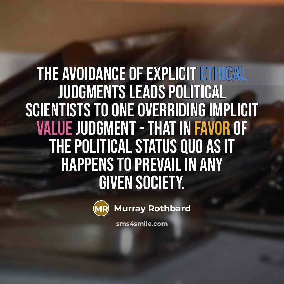 “The avoidance of explicit ethical judgments leads political scientists to one overriding implicit value judgment - that in favor of the political status quo as it happens to prevail in any given society.” quote by Murray Rothbard