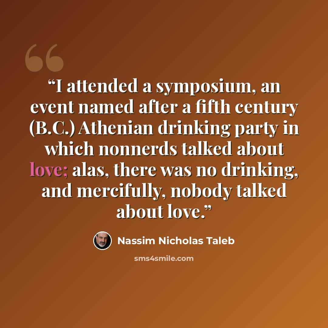 “I attended a symposium, an event named after a fifth century (B.C.) Athenian drinking party in which nonnerds talked about love; alas, there was no drinking, and mercifully, nobody talked about love.” quote by Nassim Nicholas Taleb