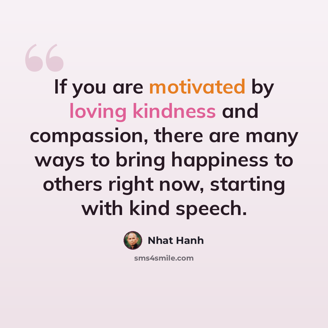 “If you are motivated by loving kindness and compassion, there are many ways to bring happiness to others right now, starting with kind speech.” quote by Nhat Hanh