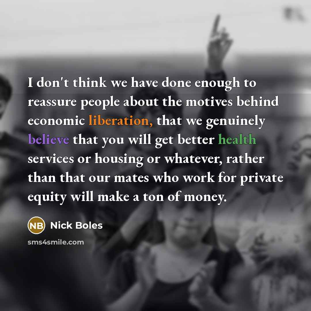 “I don't think we have done enough to reassure people about the motives behind economic liberation, that we genuinely believe that you will get better health services or housing or whatever, rather than that our mates who work for private equity will make a ton of money.” quote by Nick Boles