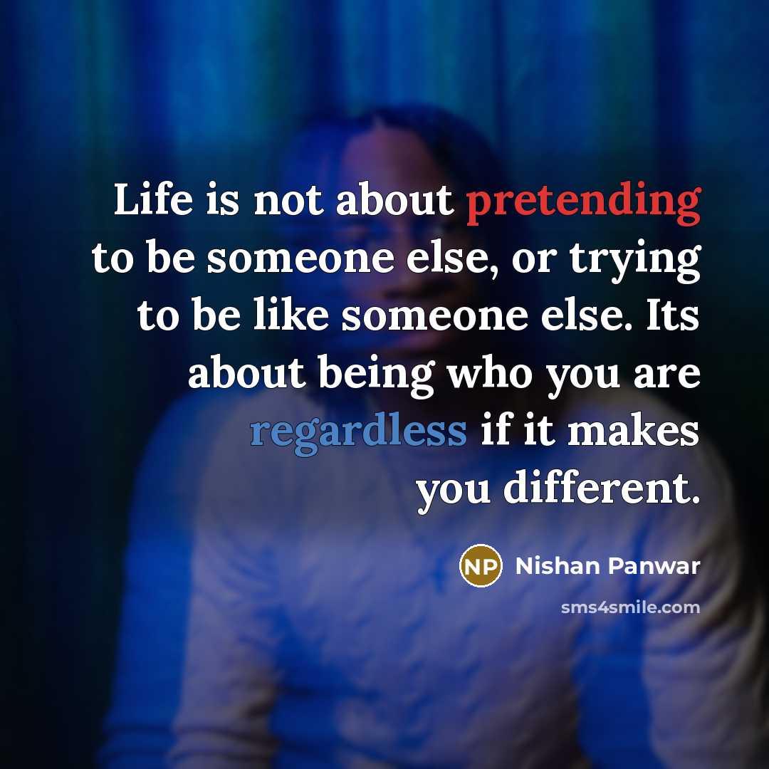 “Life is not about pretending to be someone else, or trying to be like someone else. Its about being who you are regardless if it makes you different.” quote by Nishan Panwar