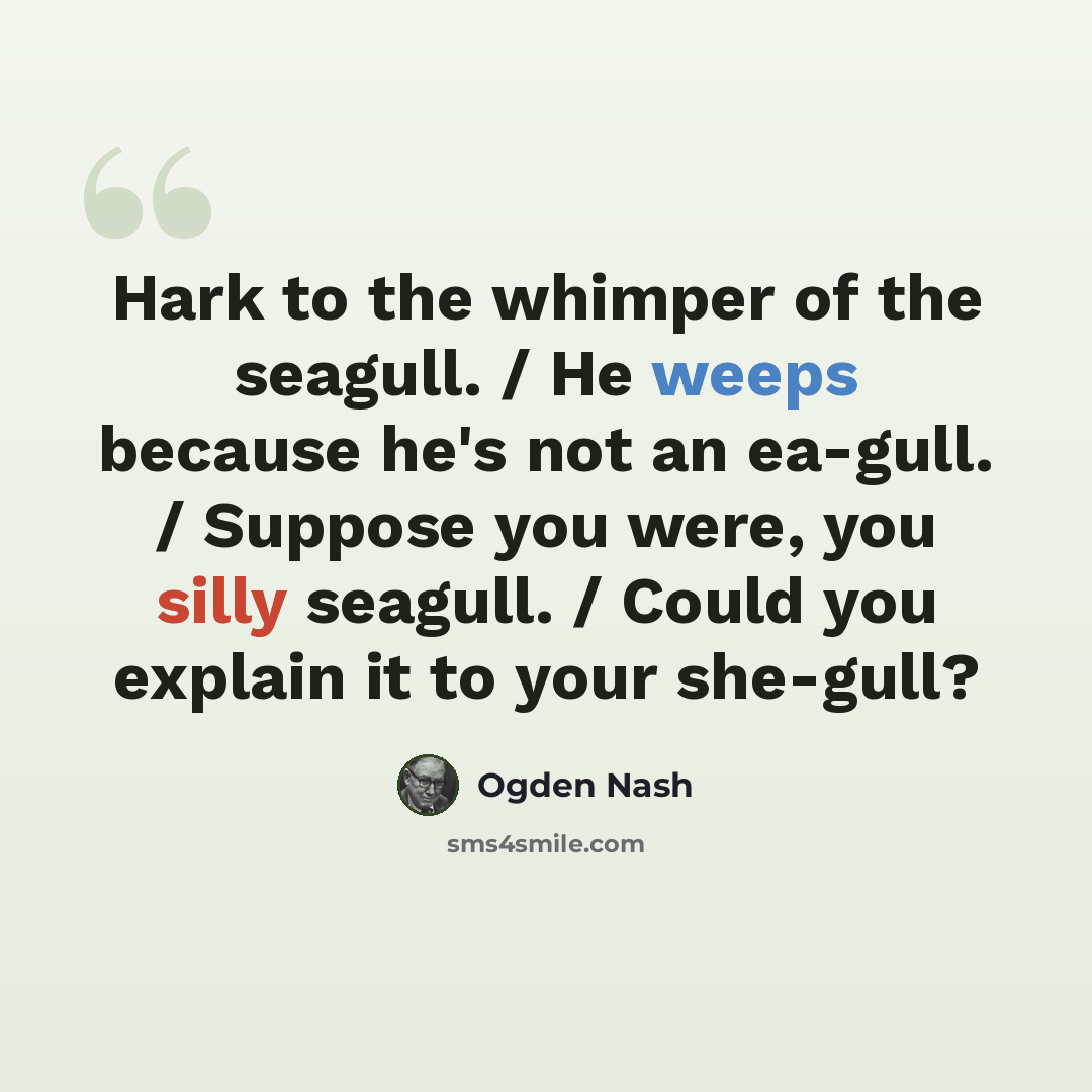 “Hark to the whimper of the seagull. / He weeps because he's not an ea-gull. / Suppose you were, you silly seagull. / Could you explain it to your she-gull?” quote by Ogden Nash