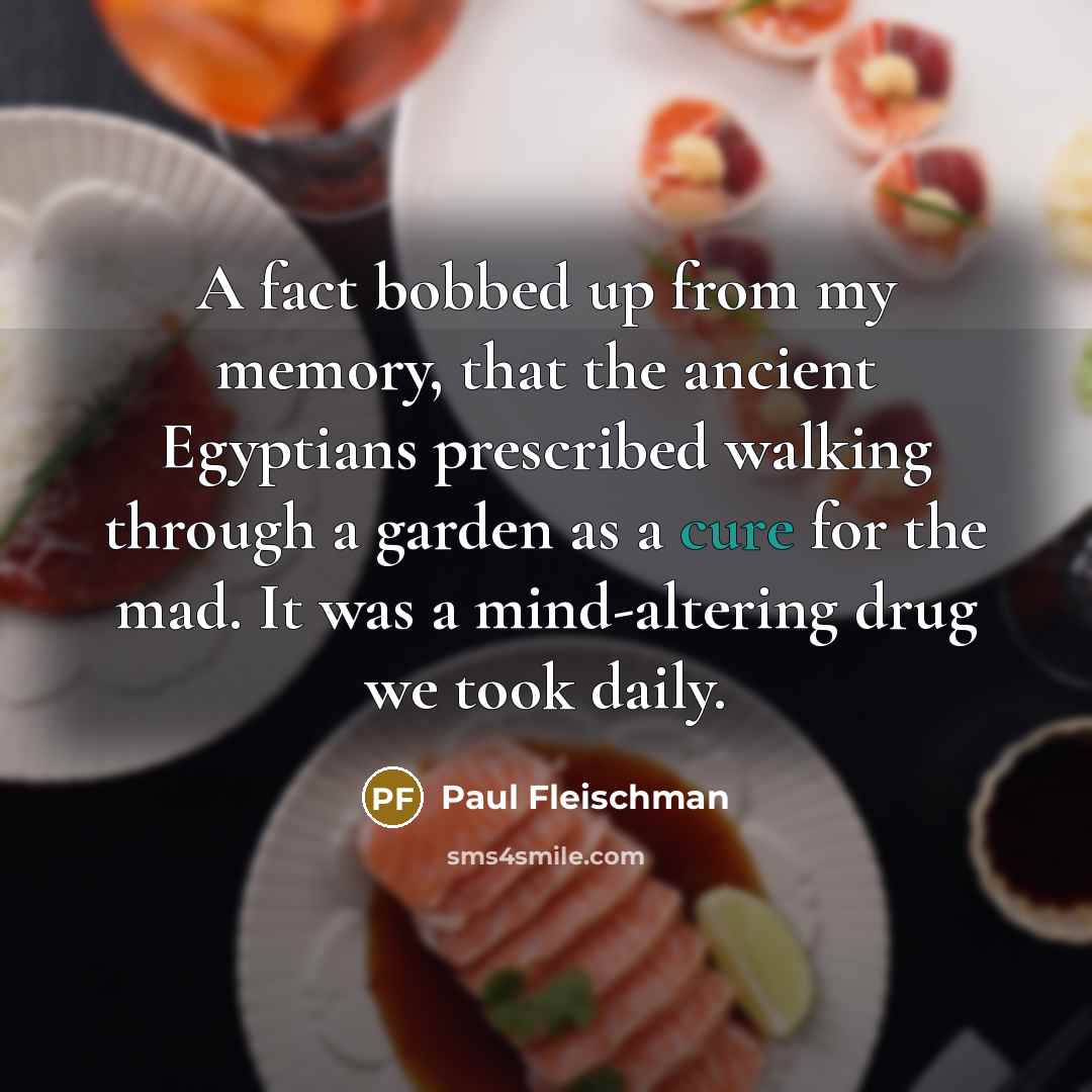 “A fact bobbed up from my memory, that the ancient Egyptians prescribed walking through a garden as a cure for the mad. It was a mind-altering drug we took daily.” quote by Paul Fleischman