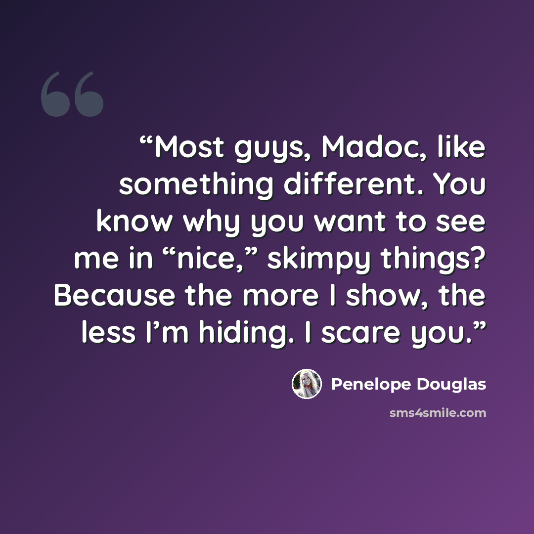 “Most guys, Madoc, like something different. You know why you want to see me in “nice,” skimpy things? Because the more I show, the less I’m hiding. I scare you.” quote by Penelope Douglas