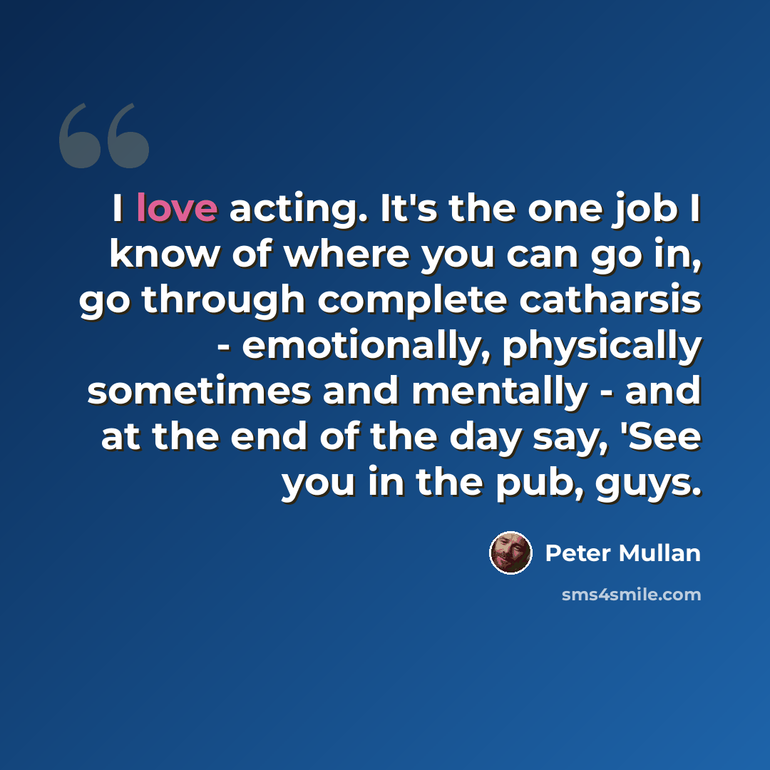 “I love acting. It's the one job I know of where you can go in, go through complete catharsis - emotionally, physically sometimes and mentally - and at the end of the day say, 'See you in the pub, guys.” quote by Peter Mullan