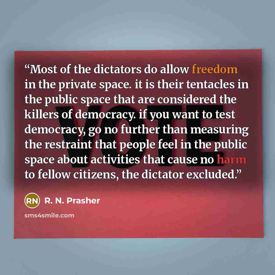 “Most of the dictators do allow freedom in the private space. it is their tentacles in the public space that are considered the killers of democracy. if you want to test democracy, go no further than measuring the restraint that people feel in the public space about activities that cause no harm to…” quote by R. N. Prasher