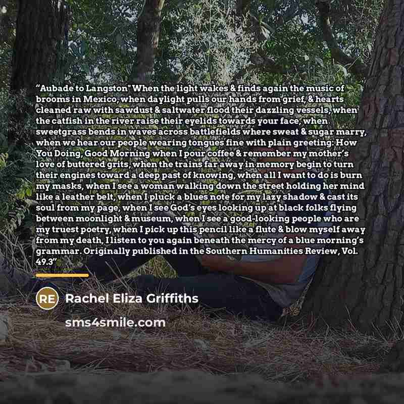 “Aubade to Langston" When the light wakes & finds again the music of brooms in Mexico, when daylight pulls our hands from grief, & hearts cleaned raw with sawdust & saltwater flood their dazzling vessels, when the catfish in the river raise their eyelids towards your face, when sweetgrass bends in…” quote by Rachel Eliza Griffiths