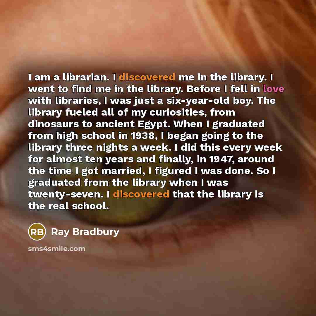“I am a librarian. I discovered me in the library. I went to find me in the library. Before I fell in love with libraries, I was just a six-year-old boy. The library fueled all of my curiosities, from dinosaurs to ancient Egypt. When I graduated from high school in 1938, I began going to the…” quote by Ray Bradbury