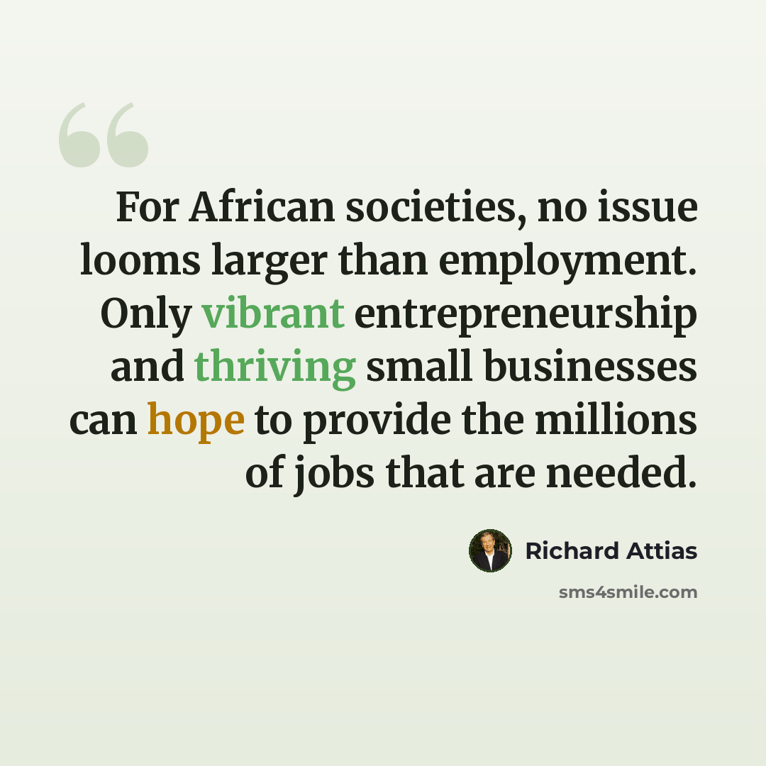 “For African societies, no issue looms larger than employment. Only vibrant entrepreneurship and thriving small businesses can hope to provide the millions of jobs that are needed.” quote by Richard Attias