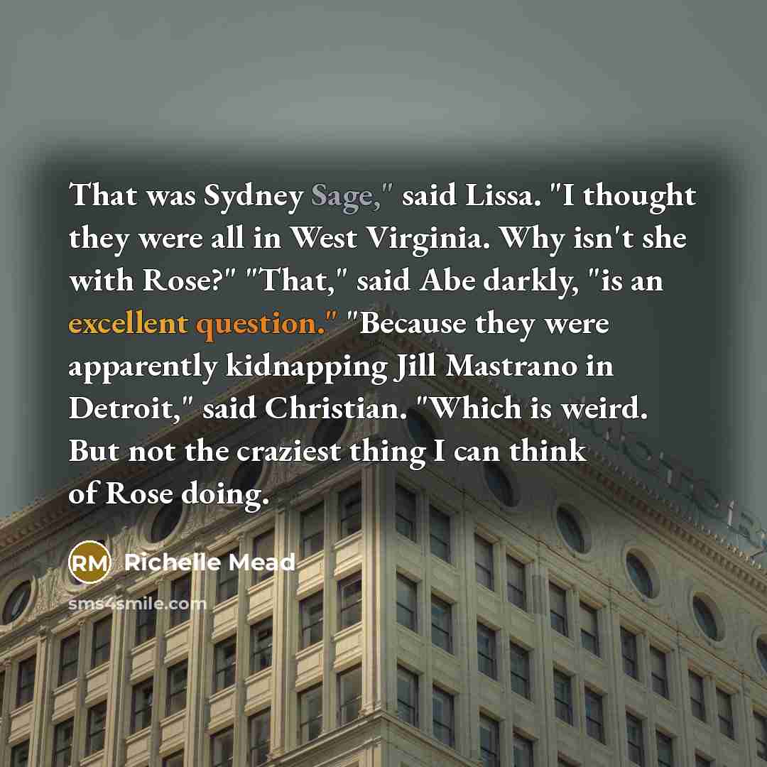 “That was Sydney Sage," said Lissa. "I thought they were all in West Virginia. Why isn't she with Rose?" "That," said Abe darkly, "is an excellent question." "Because they were apparently kidnapping Jill Mastrano in Detroit," said Christian. "Which is weird. But not the craziest thing I can think…” quote by Richelle Mead