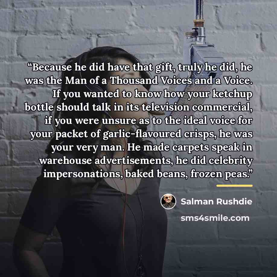 “Because he did have that gift, truly he did, he was the Man of a Thousand Voices and a Voice. If you wanted to know how your ketchup bottle should talk in its television commercial, if you were unsure as to the ideal voice for your packet of garlic-flavoured crisps, he was your very man. He made…” quote by Salman Rushdie